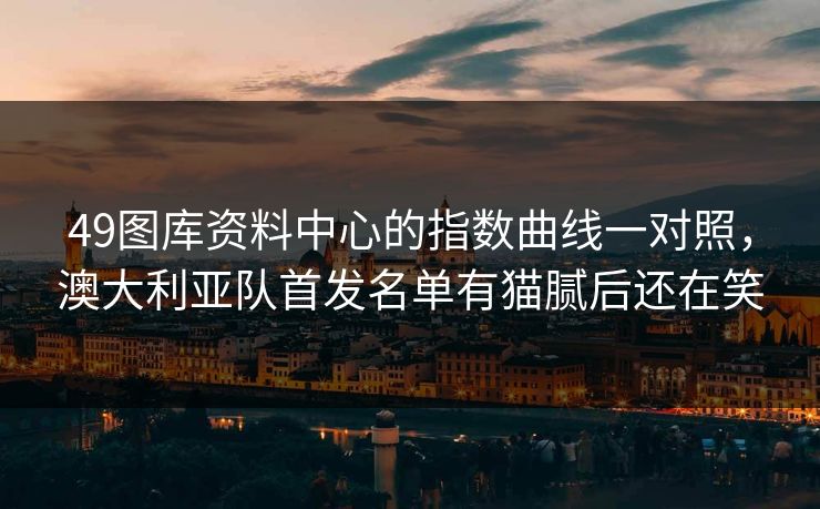 49图库资料中心的指数曲线一对照,澳大利亚队首发名单有猫腻后还在笑 49图库资料中心的指数曲线一对照,澳大利亚队首发名单有猫腻后还在笑